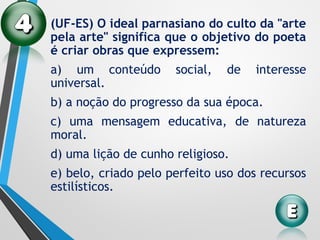 (UF-ES) O ideal parnasiano do culto da "arte
pela arte" significa que o objetivo do poeta
é criar obras que expressem:
a) um conteúdo social, de interesse
universal.
b) a noção do progresso da sua época.
c) uma mensagem educativa, de natureza
moral.
d) uma lição de cunho religioso.
e) belo, criado pelo perfeito uso dos recursos
estilísticos.
 