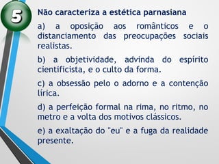 Não caracteriza a estética parnasiana
a) a oposição aos românticos e o
distanciamento das preocupações sociais
realistas.
b) a objetividade, advinda do espírito
cientificista, e o culto da forma.
c) a obsessão pelo o adorno e a contenção
lírica.
d) a perfeição formal na rima, no ritmo, no
metro e a volta dos motivos clássicos.
e) a exaltação do "eu" e a fuga da realidade
presente.
 