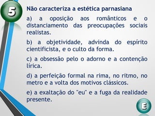 Não caracteriza a estética parnasiana
a) a oposição aos românticos e o
distanciamento das preocupações sociais
realistas.
b) a objetividade, advinda do espírito
cientificista, e o culto da forma.
c) a obsessão pelo o adorno e a contenção
lírica.
d) a perfeição formal na rima, no ritmo, no
metro e a volta dos motivos clássicos.
e) a exaltação do "eu" e a fuga da realidade
presente.
 