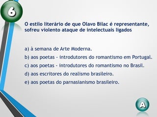O estilo literário de que Olavo Bilac é representante,
sofreu violento ataque de intelectuais ligados
a) à semana de Arte Moderna.
b) aos poetas - introdutores do romantismo em Portugal.
c) aos poetas - introdutores do romantismo no Brasil.
d) aos escritores do realismo brasileiro.
e) aos poetas do parnasianismo brasileiro.
 