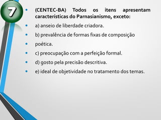 • (CENTEC-BA) Todos os itens apresentam
características do Parnasianismo, exceto:
• a) anseio de liberdade criadora.
• b) prevalência de formas fixas de composição
• poética.
• c) preocupação com a perfeição formal.
• d) gosto pela precisão descritiva.
• e) ideal de objetividade no tratamento dos temas.
 