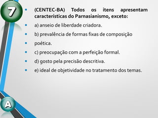 • (CENTEC-BA) Todos os itens apresentam
características do Parnasianismo, exceto:
• a) anseio de liberdade criadora.
• b) prevalência de formas fixas de composição
• poética.
• c) preocupação com a perfeição formal.
• d) gosto pela precisão descritiva.
• e) ideal de objetividade no tratamento dos temas.
 