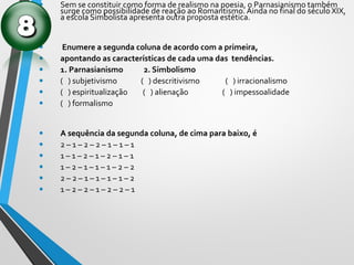• Sem se constituir como forma de realismo na poesia, o Parnasianismo também
surge como possibilidade de reação ao Romantismo. Ainda no final do século XIX,
a escola Simbolista apresenta outra proposta estética.
• Enumere a segunda coluna de acordo com a primeira,
• apontando as características de cada uma das tendências.
• 1. Parnasianismo 2. Simbolismo
• ( ) subjetivismo ( ) descritivismo ( ) irracionalismo
• ( ) espiritualização ( ) alienação ( ) impessoalidade
• ( ) formalismo
• A sequência da segunda coluna, de cima para baixo, é
• 2 – 1 – 2 – 2 – 1 – 1 – 1
• 1 – 1 – 2 – 1 – 2 – 1 – 1
• 1 – 2 – 1 – 1 – 1 – 2 – 2
• 2 – 2 – 1 – 1 – 1 – 1 – 2
• 1 – 2 – 2 – 1 – 2 – 2 – 1
 