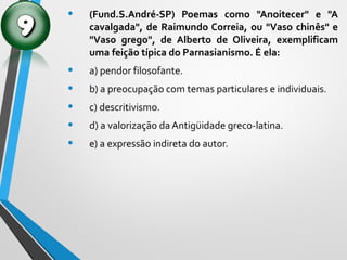 • (Fund.S.André-SP) Poemas como "Anoitecer" e "A
cavalgada", de Raimundo Correia, ou "Vaso chinês" e
"Vaso grego", de Alberto de Oliveira, exemplificam
uma feição típica do Parnasianismo. É ela:
• a) pendor filosofante.
• b) a preocupação com temas particulares e individuais.
• c) descritivismo.
• d) a valorização da Antigüidade greco-latina.
• e) a expressão indireta do autor.
 