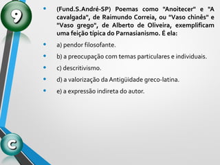 • (Fund.S.André-SP) Poemas como "Anoitecer" e "A
cavalgada", de Raimundo Correia, ou "Vaso chinês" e
"Vaso grego", de Alberto de Oliveira, exemplificam
uma feição típica do Parnasianismo. É ela:
• a) pendor filosofante.
• b) a preocupação com temas particulares e individuais.
• c) descritivismo.
• d) a valorização da Antigüidade greco-latina.
• e) a expressão indireta do autor.
 