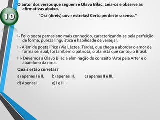 O autor dos versos que seguem é Olavo Bilac. Leia-os e observe as
afirmativas abaixo.
"Ora (direis) ouvir estrelas! Certo perdeste o senso."
I- Foi o poeta parnasiano mais conhecido, caracterizando-se pela perfeição
de forma, pureza linguística e habilidade de versejar.
II- Além de poeta lírico (Via Láctea,Tarde), que chega a abordar o amor de
forma sensual, foi também o patriota, o ufanista que cantou o Brasil.
III- Devemos a Olavo Bilac a eliminação do conceito "Arte pela Arte" e o
abandono da rima.
Quais estão corretas?
a) apenas I e II. b) apenas III. c) apenas II e III.
d) Apenas I. e) I e III.
 