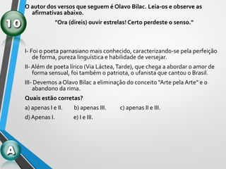 O autor dos versos que seguem é Olavo Bilac. Leia-os e observe as
afirmativas abaixo.
"Ora (direis) ouvir estrelas! Certo perdeste o senso."
I- Foi o poeta parnasiano mais conhecido, caracterizando-se pela perfeição
de forma, pureza linguística e habilidade de versejar.
II- Além de poeta lírico (Via Láctea,Tarde), que chega a abordar o amor de
forma sensual, foi também o patriota, o ufanista que cantou o Brasil.
III- Devemos a Olavo Bilac a eliminação do conceito "Arte pela Arte" e o
abandono da rima.
Quais estão corretas?
a) apenas I e II. b) apenas III. c) apenas II e III.
d) Apenas I. e) I e III.
 