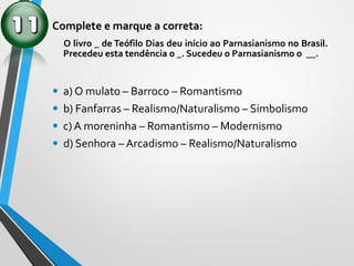 Complete e marque a correta:
O livro _ de Teófilo Dias deu início ao Parnasianismo no Brasil.
Precedeu esta tendência o _. Sucedeu o Parnasianismo o __.
• a) O mulato – Barroco – Romantismo
• b) Fanfarras – Realismo/Naturalismo – Simbolismo
• c) A moreninha – Romantismo – Modernismo
• d) Senhora – Arcadismo – Realismo/Naturalismo
 