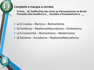 Complete e marque a correta:
O livro _ de Teófilo Dias deu início ao Parnasianismo no Brasil.
Precedeu esta tendência o _. Sucedeu o Parnasianismo o __.
• a) O mulato – Barroco – Romantismo
• b) Fanfarras – Realismo/Naturalismo – Simbolismo
• c) A moreninha – Romantismo – Modernismo
• d) Senhora – Arcadismo – Realismo/Naturalismo
 