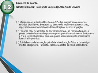 Enumere de acordo:
(1) Olavo Bilac (2) Raimundo Correia (3) Alberto de Oliveira
( ) Maranhense, estudou Direito em SP e foi magistrado em vários
estados brasileiros. Sua poesia, dentro do movimento parnasiano,
representa um momento de descontração e de investigação.
( ) Foi uma espécie de líder do Parnasianismo e, ao mesmo tempo, o
poeta que melhor se adequou aos princípios do movimento. Sua poesia
é fria e intelectualizada, com um gosto acentuado pelo preciosismo
formal e linguístico.
( ) Foi defensor da instrução primária, da educação física e do serviço
militar obrigatório. Patriota, escreveu a letra do Hino à Bandeira.
 