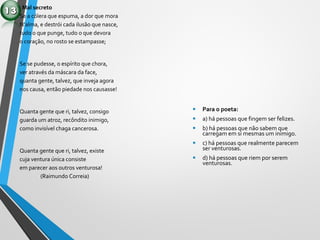 Mal secreto
Se a cólera que espuma, a dor que mora
N’alma, e destrói cada ilusão que nasce,
tudo o que punge, tudo o que devora
o coração, no rosto se estampasse;
Se se pudesse, o espírito que chora,
ver através da máscara da face,
quanta gente, talvez, que inveja agora
nos causa, então piedade nos causasse!
Quanta gente que ri, talvez, consigo
guarda um atroz, recôndito inimigo,
como invisível chaga cancerosa.
Quanta gente que ri, talvez, existe
cuja ventura única consiste
em parecer aos outros venturosa!
(Raimundo Correia)
• Para o poeta:
• a) há pessoas que fingem ser felizes.
• b) há pessoas que não sabem que
carregam em si mesmas um inimigo.
• c) há pessoas que realmente parecem
ser venturosas.
• d) há pessoas que riem por serem
venturosas.
 