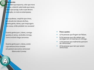 Mal secreto
Se a cólera que espuma, a dor que mora
N’alma, e destrói cada ilusão que nasce,
tudo o que punge, tudo o que devora
o coração, no rosto se estampasse;
Se se pudesse, o espírito que chora,
ver através da máscara da face,
quanta gente, talvez, que inveja agora
nos causa, então piedade nos causasse!
Quanta gente que ri, talvez, consigo
guarda um atroz, recôndito inimigo,
como invisível chaga cancerosa.
Quanta gente que ri, talvez, existe
cuja ventura única consiste
em parecer aos outros venturosa!
(Raimundo Correia)
• Para o poeta:
• a) há pessoas que fingem ser felizes.
• b) há pessoas que não sabem que
carregam em si mesmas um inimigo.
• c) há pessoas que realmente parecem
ser venturosas.
• d) há pessoas que riem por serem
venturosas.
 
