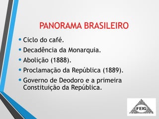 PANORAMA BRASILEIRO
• Ciclo do café.
• Decadência da Monarquia.
• Abolição (1888).
• Proclamação da República (1889).
• Governo de Deodoro e a primeira
Constituição da República.
 