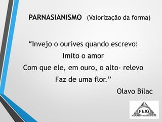 PARNASIANISMO (Valorização da forma)
“Invejo o ourives quando escrevo:
Imito o amor
Com que ele, em ouro, o alto- relevo
Faz de uma flor.”
Olavo Bilac
 