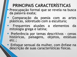 PRINCIPAIS CARACTERÍSTICAS
•Preocupação formal que se revela na busca
da palavra exata;
• Comparação da poesia com as artes
plásticas, sobretudo com a escultura;
• Frequentes alusões a elementos da
mitologia grega e latina;
• Preferência por temas descritivos - cenas
históricas, paisagens, objetos, estátuas
etc.;
• Enfoque sensual da mulher, com ênfase na
descrição de suas características físicas.
 