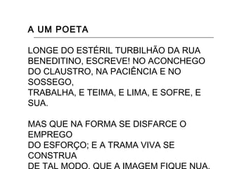 A UM POETA
LONGE DO ESTÉRIL TURBILHÃO DA RUA
BENEDITINO, ESCREVE! NO ACONCHEGO
DO CLAUSTRO, NA PACIÊNCIA E NO
SOSSEGO,
TRABALHA, E TEIMA, E LIMA, E SOFRE, E
SUA.
MAS QUE NA FORMA SE DISFARCE O
EMPREGO
DO ESFORÇO; E A TRAMA VIVA SE
CONSTRUA
 