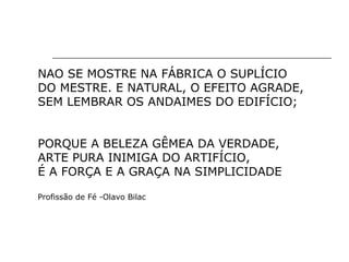 NAO SE MOSTRE NA FÁBRICA O SUPLÍCIO
DO MESTRE. E NATURAL, O EFEITO AGRADE,
SEM LEMBRAR OS ANDAIMES DO EDIFÍCIO;
PORQUE A BELEZA GÊMEA DA VERDADE,
ARTE PURA INIMIGA DO ARTIFÍCIO,
É A FORÇA E A GRAÇA NA SIMPLICIDADE
Profissão de Fé -Olavo Bilac
 
