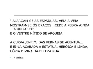 " ALARGAM-SE AS ESPÁDUAS, VEIA A VEIA
MOSTRAM-SE OS BRAÇOS...CEDE A PEDRA AINDA
A UM GOLPE:
E O VENTRE NÍTIDO SE ARQUEIA.
A CURVA ,ENFIM, DAS PERNAS SE ACENTUA...
E EI-LA ACABADA A ESTÁTUA, HERÓICA E LINDA,
CÓPIA DIVINA DA BELEZA NUA
 A Estátua
 