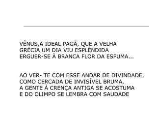 VÊNUS,A IDEAL PAGÃ, QUE A VELHA
GRÉCIA UM DIA VIU ESPLÊNDIDA
ERGUER-SE À BRANCA FLOR DA ESPUMA...
AO VER- TE COM ESSE ANDAR DE DIVINDADE,
COMO CERCADA DE INVISÍVEL BRUMA,
A GENTE À CRENÇA ANTIGA SE ACOSTUMA
E DO OLIMPO SE LEMBRA COM SAUDADE
 