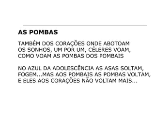 AS POMBAS
TAMBÉM DOS CORAÇÕES ONDE ABOTOAM
OS SONHOS, UM POR UM, CÉLERES VOAM,
COMO VOAM AS POMBAS DOS POMBAIS
NO AZUL DA ADOLESCÊNCIA AS ASAS SOLTAM,
FOGEM...MAS AOS POMBAIS AS POMBAS VOLTAM,
E ELES AOS CORAÇÕES NÃO VOLTAM MAIS...
 