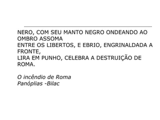 NERO, COM SEU MANTO NEGRO ONDEANDO AO
OMBRO ASSOMA
ENTRE OS LIBERTOS, E EBRIO, ENGRINALDADA A
FRONTE,
LIRA EM PUNHO, CELEBRA A DESTRUIÇÃO DE
ROMA.
O incêndio de Roma
Panóplias -Bilac
 