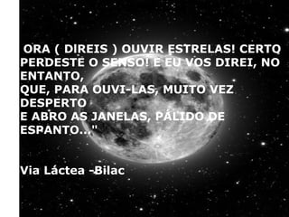 "ORA ( DlREIS ) OUVIR ESTRELAS! CERTO
PERDESTE O SENSO! E EU VOS DIREI, NO ENTANTO,
QUE, PARA OUVI-LAS, MUITO VEZ DESPERTO
E ABRO AS JANELAS, PÁLIDO DE ESPANTO..."
Via Láctea -Bilac
"ORA ( DlREIS ) OUVIR ESTRELAS! CERTO
PERDESTE O SENSO! E EU VOS DIREI, NO
ENTANTO,
QUE, PARA OUVI-LAS, MUITO VEZ
DESPERTO
E ABRO AS JANELAS, PÁLIDO DE
ESPANTO..."
Via Láctea -Bilac
 