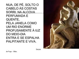 NUA, DE PÉ, SOLTO O
CABELO ÀS COSTAS
SORRI. NA ALCOVA
PERFUMADA E
QUENTE,
PELA JANELA COMO
UM RIO ENORME
PROFUSAMENTE À lUZ
DO MEIO-DIA
ENTRA E SE ESPALHA
PALPITANTE E VIVA.
Sarças
de Fogo - Bilac
 