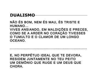 DUALISMO
NÃO ÉS BOM, NEM ÉS MAU, ÉS TRISTE E
HUMANO...
VIVES ANSIANDO, EM MALDIÇÕES E PRECES,
COMO SE A ARDER NO CORAÇÃO TIVESSES
O TUMULTO E O CLAMOR DE UM LONGO
OCEANO.
.....................................................................
E, NO PERPÉTUO IDEAL QUE TE DEVORA,
RESIDEM JUNTAMENTE NO TEU PEITO
UM DEMÔNIO QUE RUGE E UM DEUS QUE
CHORA.
 