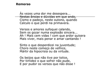 Remorso
Às vezes uma dor me desespera...
Nestas ânsias e dúvidas em que ando,
Cismo e padeço, neste outono, quando
Calculo o que perdi na primavera.
Versos e amores sufoquei calando,
Sem os gozar numa explosão sincera...
Ah ! Mais cem vidas ! com que ardor quisera
Mais viver, mais penar e amar cantando !
Sinto o que desperdicei na juventude;
Choro neste começo de velhice,
Mártir da hipocrisia ou da virtude.
Os beijos que não tive por tolice,
Por timidez o que sofrer não pude,
E por pudor os versos que não disse !
 