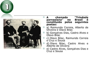  A chamada "Trindade
parnasiana" no Brasil é
constituída pelos seguintes
poetas:
 a) Raimundo Correia, Alberto de
Oliveira e Olavo Bilac
 b) Gonçalves Dias, Castro Alves e
Olavo Bilac
 c) Olavo Bilac, Raimundo Correia
e Cruz e Sousa
 d) Olavo Bilac, Castro Alves e
Alberto de Oliveira
 e) Castro Alves, Gonçalves Dias e
Cruz e Sousa
 