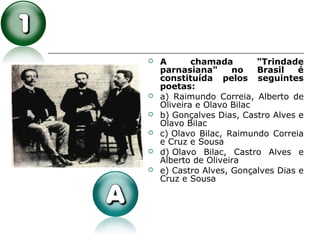  A chamada "Trindade
parnasiana" no Brasil é
constituída pelos seguintes
poetas:
 a) Raimundo Correia, Alberto de
Oliveira e Olavo Bilac
 b) Gonçalves Dias, Castro Alves e
Olavo Bilac
 c) Olavo Bilac, Raimundo Correia
e Cruz e Sousa
 d) Olavo Bilac, Castro Alves e
Alberto de Oliveira
 e) Castro Alves, Gonçalves Dias e
Cruz e Sousa
 