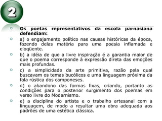  Os poetas representativos da escola parnasiana
defendiam:
 a) o engajamento político nas causas históricas da época,
fazendo delas matéria para uma poesia inflamada e
eloqüente.
 b) a idéia de que a livre inspiração é a garantia maior de
que o poema corresponde à expressão direta das emoções
mais profundas.
 c) a simplicidade da arte primitiva, razão pela qual
buscavam os temas bucólicos e uma linguagem próxima da
fala rústica dos camponeses.
 d) o abandono das formas fixas, criando, portanto as
condições para o posterior surgimento dos poemas em
verso livre do Modernismo.
 e) a disciplina do artista e o trabalho artesanal com a
linguagem, de modo a resultar uma obra adequada aos
padrões de uma estética clássica.
 