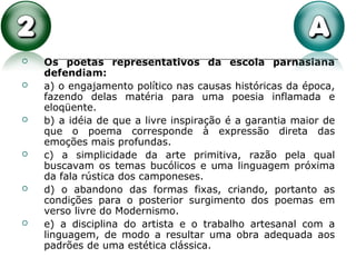  Os poetas representativos da escola parnasiana
defendiam:
 a) o engajamento político nas causas históricas da época,
fazendo delas matéria para uma poesia inflamada e
eloqüente.
 b) a idéia de que a livre inspiração é a garantia maior de
que o poema corresponde à expressão direta das
emoções mais profundas.
 c) a simplicidade da arte primitiva, razão pela qual
buscavam os temas bucólicos e uma linguagem próxima
da fala rústica dos camponeses.
 d) o abandono das formas fixas, criando, portanto as
condições para o posterior surgimento dos poemas em
verso livre do Modernismo.
 e) a disciplina do artista e o trabalho artesanal com a
linguagem, de modo a resultar uma obra adequada aos
padrões de uma estética clássica.
 