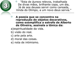  "Esta de áureos relevos, trabalhada
De divas mãos, brilhante copa, um dia,
Já de aos deuses servir como cansada,
Vinda do Olimpo, a um novo deus servia."
 A poesia que se concentra na
reprodução de objetos decorativos,
como exemplifica a estrofe de Alberto
de Oliveira, assinala a tônica da:
a)espiritualidade da vida.
b) visão do real.
c) arte pela arte.
d) moral das coisas.
e) nota de intimismo.
 