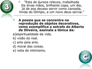  "Esta de áureos relevos, trabalhada
De divas mãos, brilhante copa, um dia,
Já de aos deuses servir como cansada,
Vinda do Olimpo, a um novo deus servia."
 A poesia que se concentra na
reprodução de objetos decorativos,
como exemplifica a estrofe de Alberto
de Oliveira, assinala a tônica da:
a)espiritualidade da vida.
b) visão do real.
c) arte pela arte.
d) moral das coisas.
e) nota de intimismo.
 
