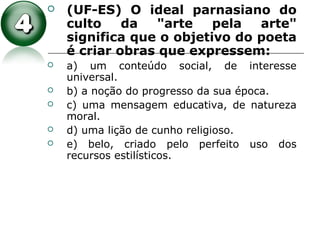  (UF-ES) O ideal parnasiano do
culto da "arte pela arte"
significa que o objetivo do poeta
é criar obras que expressem:
 a) um conteúdo social, de interesse
universal.
 b) a noção do progresso da sua época.
 c) uma mensagem educativa, de natureza
moral.
 d) uma lição de cunho religioso.
 e) belo, criado pelo perfeito uso dos
recursos estilísticos.
 