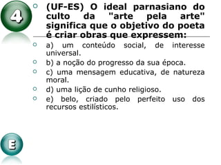 (UF-ES) O ideal parnasiano do
culto da "arte pela arte"
significa que o objetivo do poeta
é criar obras que expressem:
 a) um conteúdo social, de interesse
universal.
 b) a noção do progresso da sua época.
 c) uma mensagem educativa, de natureza
moral.
 d) uma lição de cunho religioso.
 e) belo, criado pelo perfeito uso dos
recursos estilísticos.
 