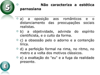  Não caracteriza a estética
parnasiana
 a) a oposição aos românticos e o
distanciamento das preocupações sociais
realistas.
 b) a objetividade, advinda do espírito
cientificista, e o culto da forma.
 c) a obsessão pelo o adorno e a contenção
lírica.
 d) a perfeição formal na rima, no ritmo, no
metro e a volta dos motivos clássicos.
 e) a exaltação do "eu" e a fuga da realidade
presente.
 