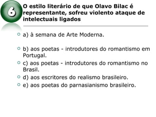  O estilo literário de que Olavo Bilac é
representante, sofreu violento ataque de
intelectuais ligados
 a) à semana de Arte Moderna.
 b) aos poetas - introdutores do romantismo em
Portugal.
 c) aos poetas - introdutores do romantismo no
Brasil.
 d) aos escritores do realismo brasileiro.
 e) aos poetas do parnasianismo brasileiro.
 
