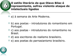  O estilo literário de que Olavo Bilac é
representante, sofreu violento ataque de
intelectuais ligados
 a) à semana de Arte Moderna.
 b) aos poetas - introdutores do romantismo em
Portugal.
 c) aos poetas - introdutores do romantismo no
Brasil.
 d) aos escritores do realismo brasileiro.
 e) aos poetas do parnasianismo brasileiro.
 