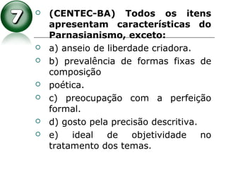  (CENTEC-BA) Todos os itens
apresentam características do
Parnasianismo, exceto:
 a) anseio de liberdade criadora.
 b) prevalência de formas fixas de
composição
 poética.
 c) preocupação com a perfeição
formal.
 d) gosto pela precisão descritiva.
 e) ideal de objetividade no
tratamento dos temas.
 