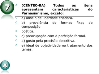  (CENTEC-BA) Todos os itens
apresentam características do
Parnasianismo, exceto:
 a) anseio de liberdade criadora.
 b) prevalência de formas fixas de
composição
 poética.
 c) preocupação com a perfeição formal.
 d) gosto pela precisão descritiva.
 e) ideal de objetividade no tratamento dos
temas.
 