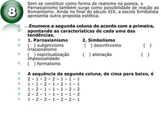  Sem se constituir como forma de realismo na poesia, o
Parnasianismo também surge como possibilidade de reação ao
Romantismo. Ainda no final do século XIX, a escola Simbolista
apresenta outra proposta estética.
 Enumere a segunda coluna de acordo com a primeira,
 apontando as características de cada uma das
tendências.
 1. Parnasianismo 2. Simbolismo
 ( ) subjetivismo ( ) descritivismo ( )
irracionalismo
 ( ) espiritualização ( ) alienação ( )
impessoalidade
 ( ) formalismo
 A sequência da segunda coluna, de cima para baixo, é
 2 – 1 – 2 – 2 – 1 – 1 – 1
 1 – 1 – 2 – 1 – 2 – 1 – 1
 1 – 2 – 1 – 1 – 1 – 2 – 2
 2 – 2 – 1 – 1 – 1 – 1 – 2
 1 – 2 – 2 – 1 – 2 – 2 – 1
 