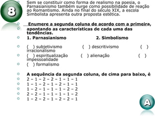  Sem se constituir como forma de realismo na poesia, o
Parnasianismo também surge como possibilidade de reação
ao Romantismo. Ainda no final do século XIX, a escola
Simbolista apresenta outra proposta estética.
 Enumere a segunda coluna de acordo com a primeira,
 apontando as características de cada uma das
tendências.
 1. Parnasianismo 2. Simbolismo
 ( ) subjetivismo ( ) descritivismo ( )
irracionalismo
 ( ) espiritualização ( ) alienação ( )
impessoalidade
 ( ) formalismo
 A sequência da segunda coluna, de cima para baixo, é
 2 – 1 – 2 – 2 – 1 – 1 – 1
 1 – 1 – 2 – 1 – 2 – 1 – 1
 1 – 2 – 1 – 1 – 1 – 2 – 2
 2 – 2 – 1 – 1 – 1 – 1 – 2
 1 – 2 – 2 – 1 – 2 – 2 – 1
 