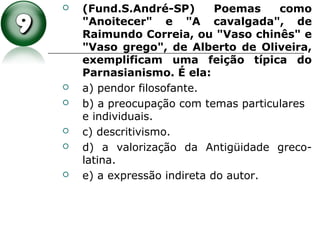  (Fund.S.André-SP) Poemas como
"Anoitecer" e "A cavalgada", de
Raimundo Correia, ou "Vaso chinês" e
"Vaso grego", de Alberto de Oliveira,
exemplificam uma feição típica do
Parnasianismo. É ela:
 a) pendor filosofante.
 b) a preocupação com temas particulares
e individuais.
 c) descritivismo.
 d) a valorização da Antigüidade greco-
latina.
 e) a expressão indireta do autor.
 