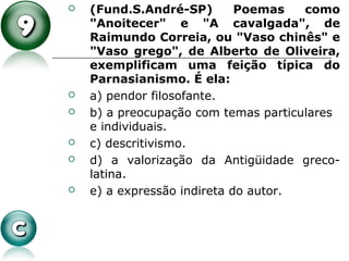  (Fund.S.André-SP) Poemas como
"Anoitecer" e "A cavalgada", de
Raimundo Correia, ou "Vaso chinês" e
"Vaso grego", de Alberto de Oliveira,
exemplificam uma feição típica do
Parnasianismo. É ela:
 a) pendor filosofante.
 b) a preocupação com temas particulares
e individuais.
 c) descritivismo.
 d) a valorização da Antigüidade greco-
latina.
 e) a expressão indireta do autor.
 