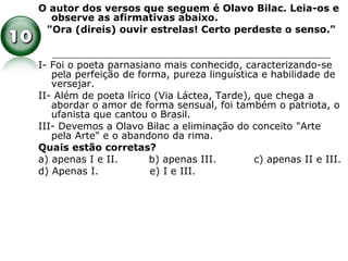 O autor dos versos que seguem é Olavo Bilac. Leia-os e
observe as afirmativas abaixo.
"Ora (direis) ouvir estrelas! Certo perdeste o senso."
I- Foi o poeta parnasiano mais conhecido, caracterizando-se
pela perfeição de forma, pureza linguística e habilidade de
versejar.
II- Além de poeta lírico (Via Láctea, Tarde), que chega a
abordar o amor de forma sensual, foi também o patriota, o
ufanista que cantou o Brasil.
III- Devemos a Olavo Bilac a eliminação do conceito "Arte
pela Arte" e o abandono da rima.
Quais estão corretas?
a) apenas I e II. b) apenas III. c) apenas II e III.
d) Apenas I. e) I e III.
 