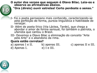 O autor dos versos que seguem é Olavo Bilac. Leia-os e
observe as afirmativas abaixo.
"Ora (direis) ouvir estrelas! Certo perdeste o senso."
I- Foi o poeta parnasiano mais conhecido, caracterizando-se
pela perfeição de forma, pureza linguística e habilidade de
versejar.
II- Além de poeta lírico (Via Láctea, Tarde), que chega a
abordar o amor de forma sensual, foi também o patriota, o
ufanista que cantou o Brasil.
III- Devemos a Olavo Bilac a eliminação do conceito "Arte
pela Arte" e o abandono da rima.
Quais estão corretas?
a) apenas I e II. b) apenas III. c) apenas II e III.
d) Apenas I. e) I e III.
 