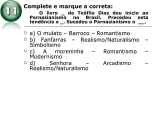 Complete e marque a correta:
O livro _ de Teófilo Dias deu início ao
Parnasianismo no Brasil. Precedeu esta
tendência o _. Sucedeu o Parnasianismo o __.
 a) O mulato – Barroco – Romantismo
 b) Fanfarras – Realismo/Naturalismo –
Simbolismo
 c) A moreninha – Romantismo –
Modernismo
 d) Senhora – Arcadismo –
Realismo/Naturalismo
 