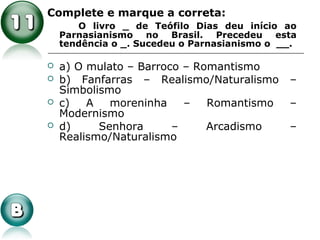 Complete e marque a correta:
O livro _ de Teófilo Dias deu início ao
Parnasianismo no Brasil. Precedeu esta
tendência o _. Sucedeu o Parnasianismo o __.
 a) O mulato – Barroco – Romantismo
 b) Fanfarras – Realismo/Naturalismo –
Simbolismo
 c) A moreninha – Romantismo –
Modernismo
 d) Senhora – Arcadismo –
Realismo/Naturalismo
 